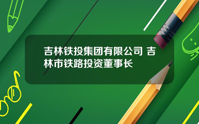 吉林铁投集团有限公司 吉林市铁路投资董事长